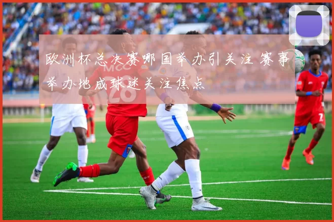 欧洲杯总决赛哪国举办引关注 赛事举办地成球迷关注焦点