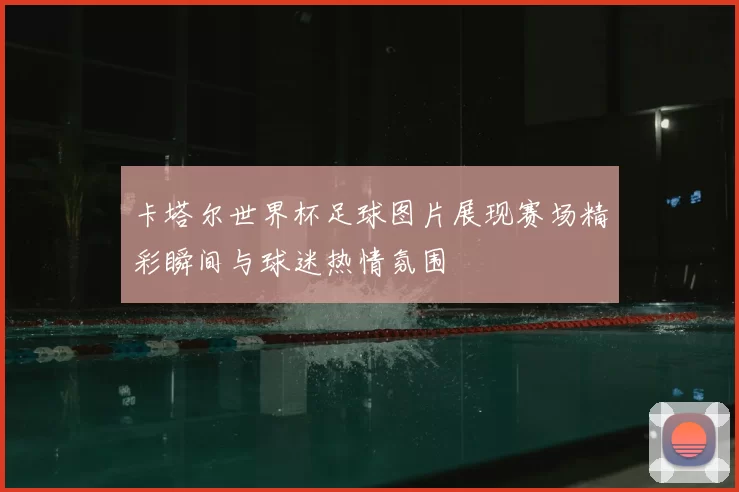 卡塔尔世界杯足球图片展现赛场精彩瞬间与球迷热情氛围