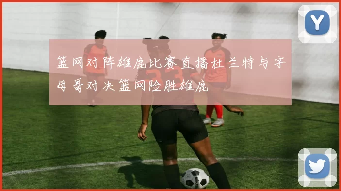 篮网对阵雄鹿比赛直播杜兰特与字母哥对决篮网险胜雄鹿