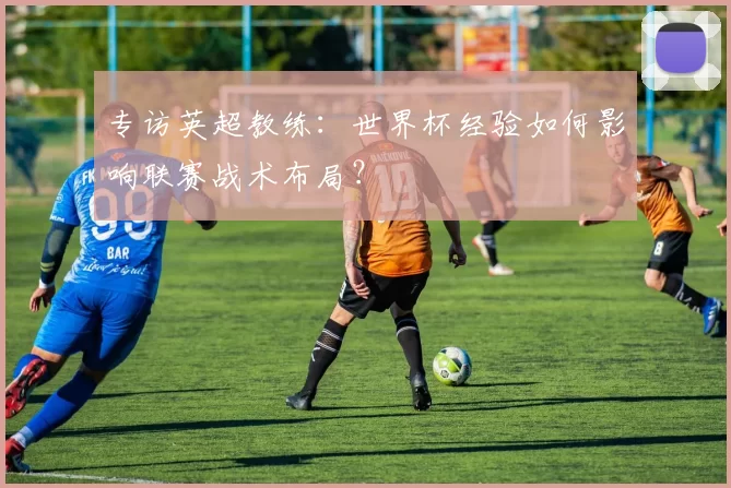 专访英超教练:世界杯经验如何影响联赛战术布局?
