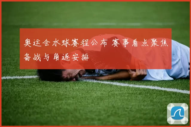 奥运会水球赛程公布 赛事看点聚焦备战与角逐安排