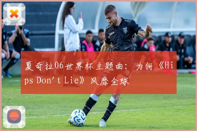 夏奇拉06世界杯主题曲：为何《Hips Don't Lie》风靡全球