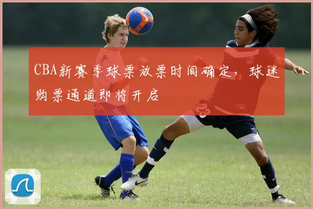 CBA新赛季球票放票时间确定，球迷购票通道即将开启