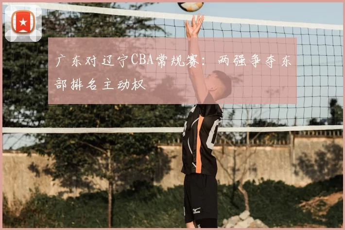 广东对辽宁CBA常规赛:两强争夺东部排名主动权