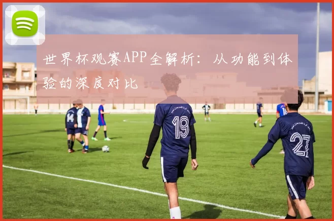 世界杯观赛APP全解析：从功能到体验的深度对比