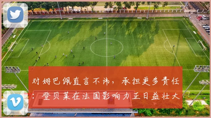 对姆巴佩直言不讳，承担更多责任：登贝莱在法国影响力正日益壮大