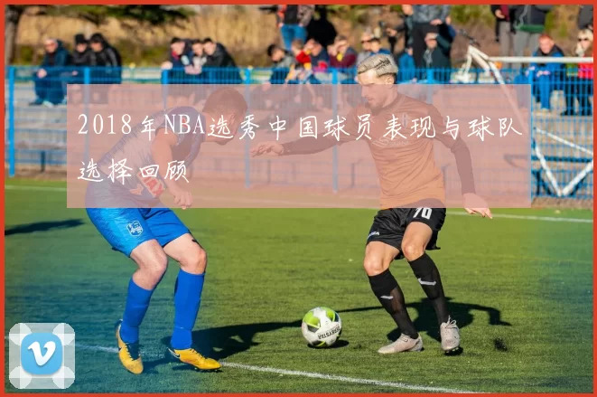 2018年NBA选秀中国球员表现与球队选择回顾