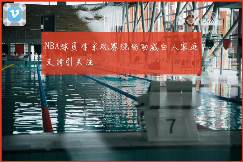 NBA球员母亲观赛现场助威白人家庭支持引关注