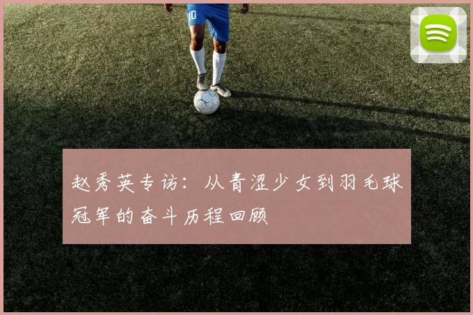 赵秀英专访:从青涩少女到羽毛球冠军的奋斗历程回顾