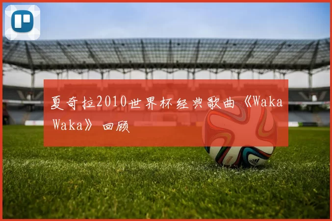 夏奇拉2010世界杯经典歌曲《Waka Waka》回顾