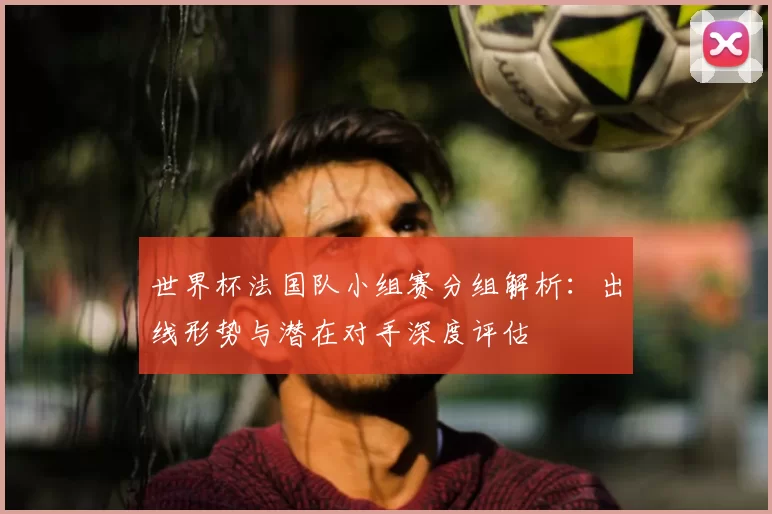 世界杯法国队小组赛分组解析：出线形势与潜在对手深度评估