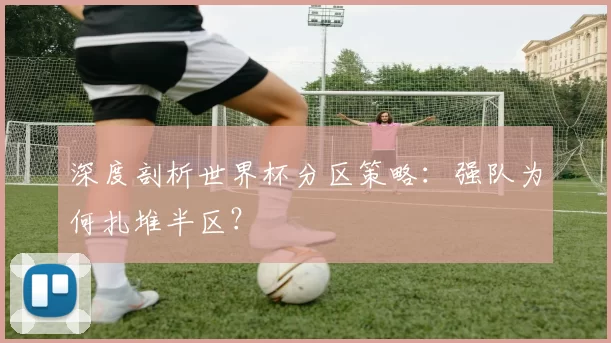 深度剖析世界杯分区策略：强队为何扎堆半区？