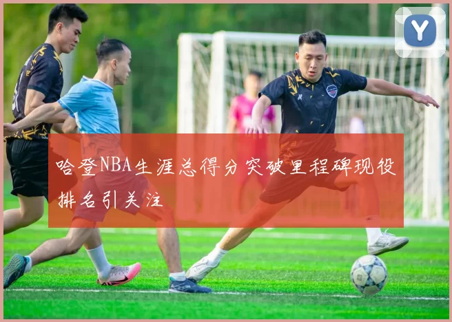 哈登NBA生涯总得分突破里程碑现役排名引关注