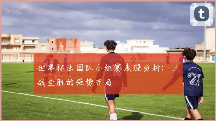 世界杯法国队小组赛表现分析：三战全胜的强势开局