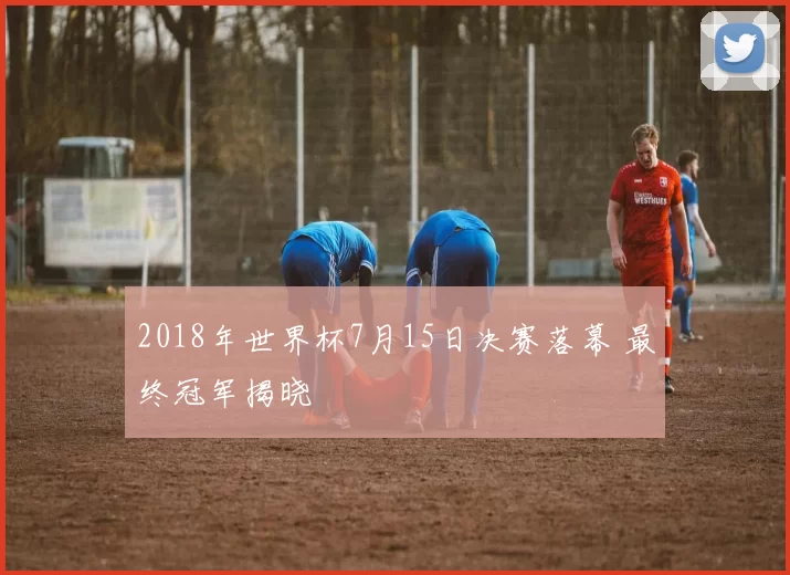 2018年世界杯7月15日决赛落幕 最终冠军揭晓