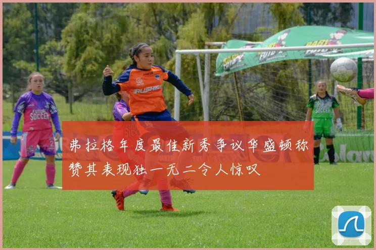 弗拉格年度最佳新秀争议华盛顿称赞其表现独一无二令人惊叹
