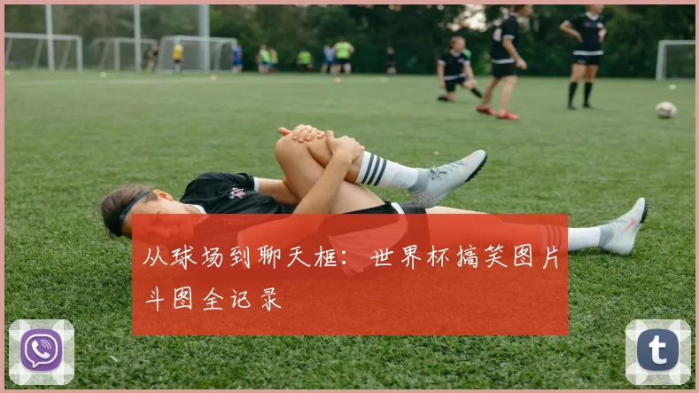 从球场到聊天框：世界杯搞笑图片斗图全记录