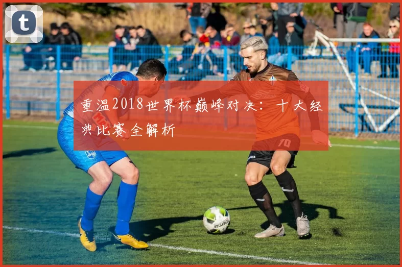 重温2018世界杯巅峰对决：十大经典比赛全解析