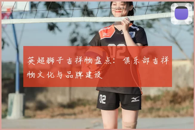 英超狮子吉祥物盘点：俱乐部吉祥物文化与品牌建设