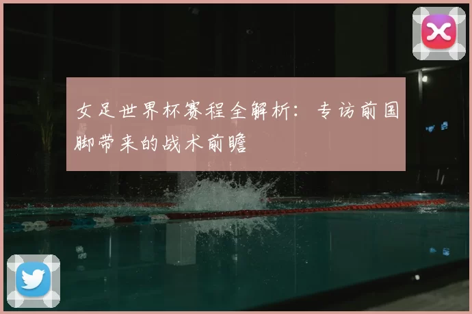 女足世界杯赛程全解析：专访前国脚带来的战术前瞻