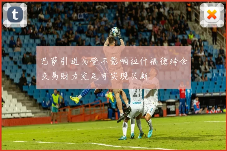 巴萨引进戈登不影响拉什福德转会交易财力充足可实现买断