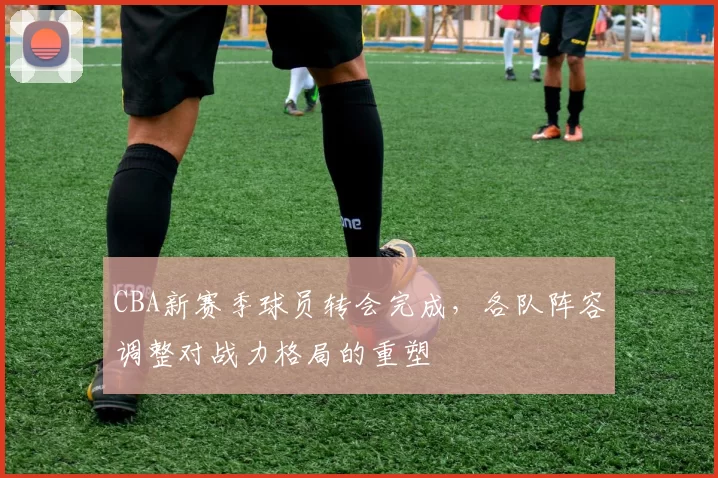 CBA新赛季球员转会完成，各队阵容调整对战力格局的重塑