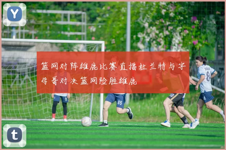 篮网对阵雄鹿比赛直播杜兰特与字母哥对决篮网险胜雄鹿