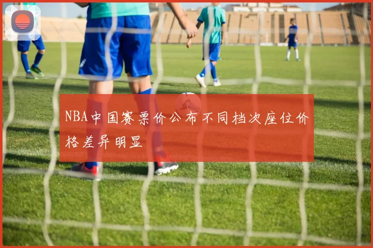 NBA中国赛票价公布不同档次座位价格差异明显