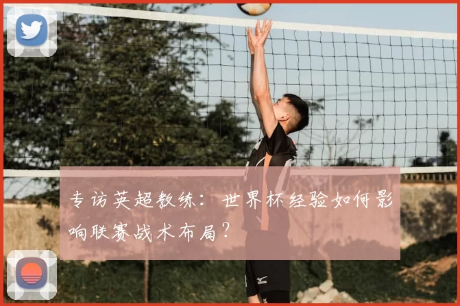专访英超教练:世界杯经验如何影响联赛战术布局?