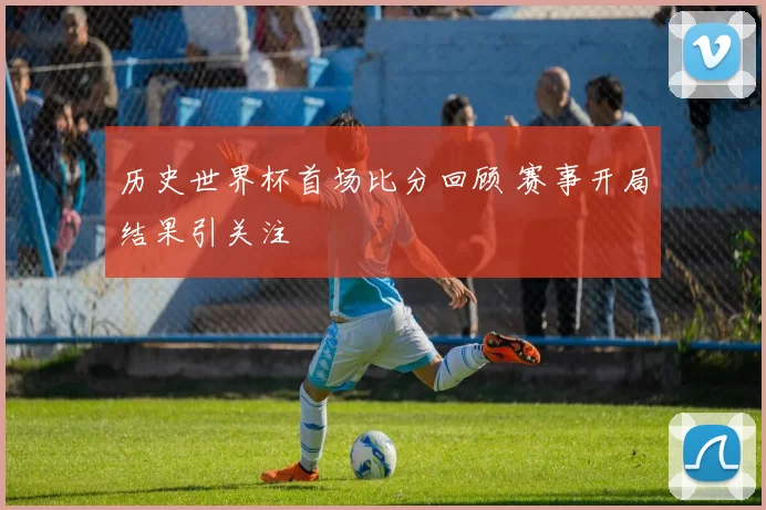 历史世界杯首场比分回顾 赛事开局结果引关注