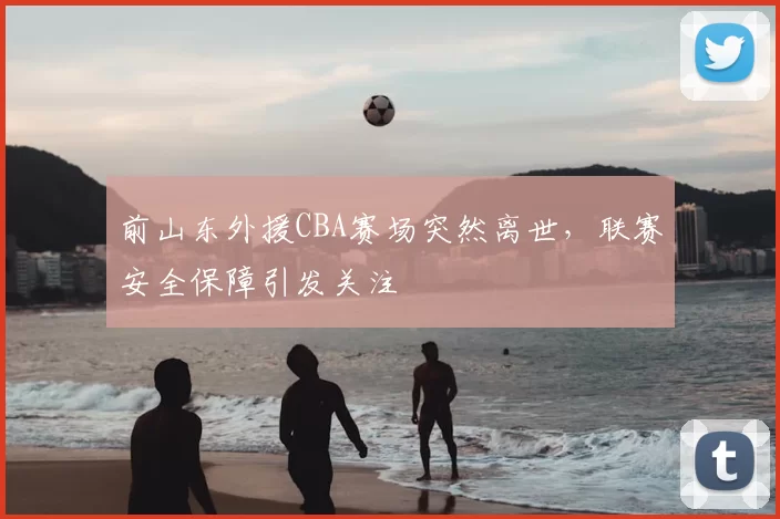 前山东外援CBA赛场突然离世，联赛安全保障引发关注