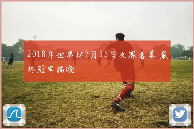 2018年世界杯7月15日决赛落幕 最终冠军揭晓