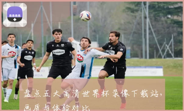 盘点五大高清世界杯录像下载站，画质与体验对比