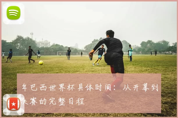 年巴西世界杯具体时间：从开幕到决赛的完整日程
