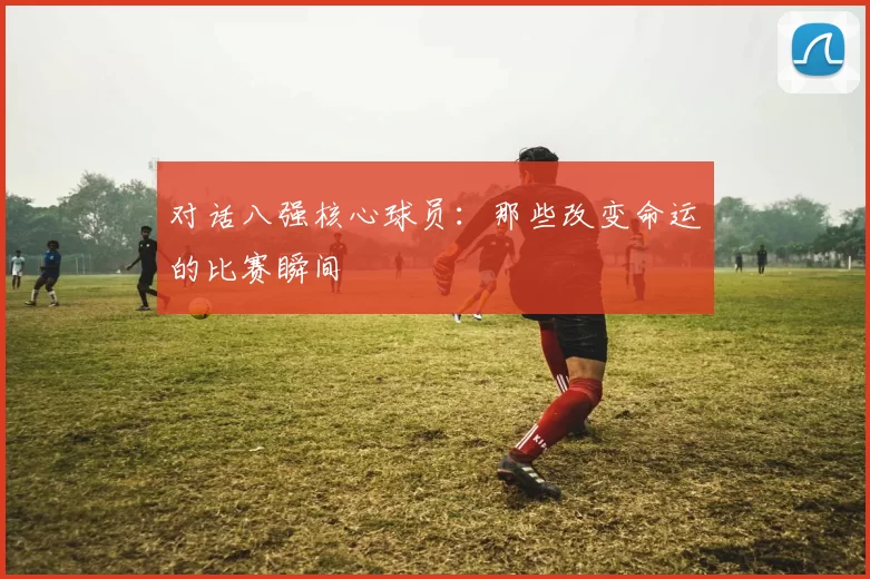 对话八强核心球员：那些改变命运的比赛瞬间